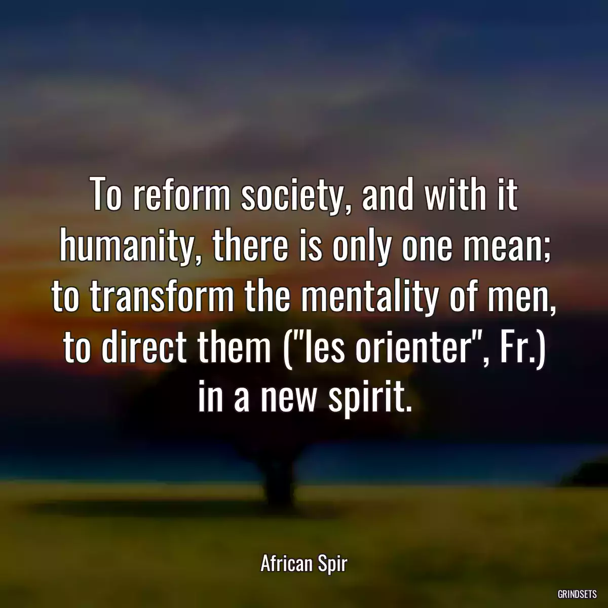 To reform society, and with it humanity, there is only one mean; to transform the mentality of men, to direct them (\
