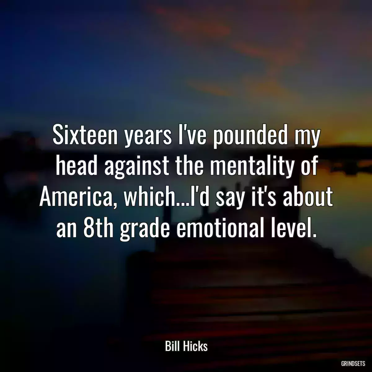 Sixteen years I\'ve pounded my head against the mentality of America, which...I\'d say it\'s about an 8th grade emotional level.