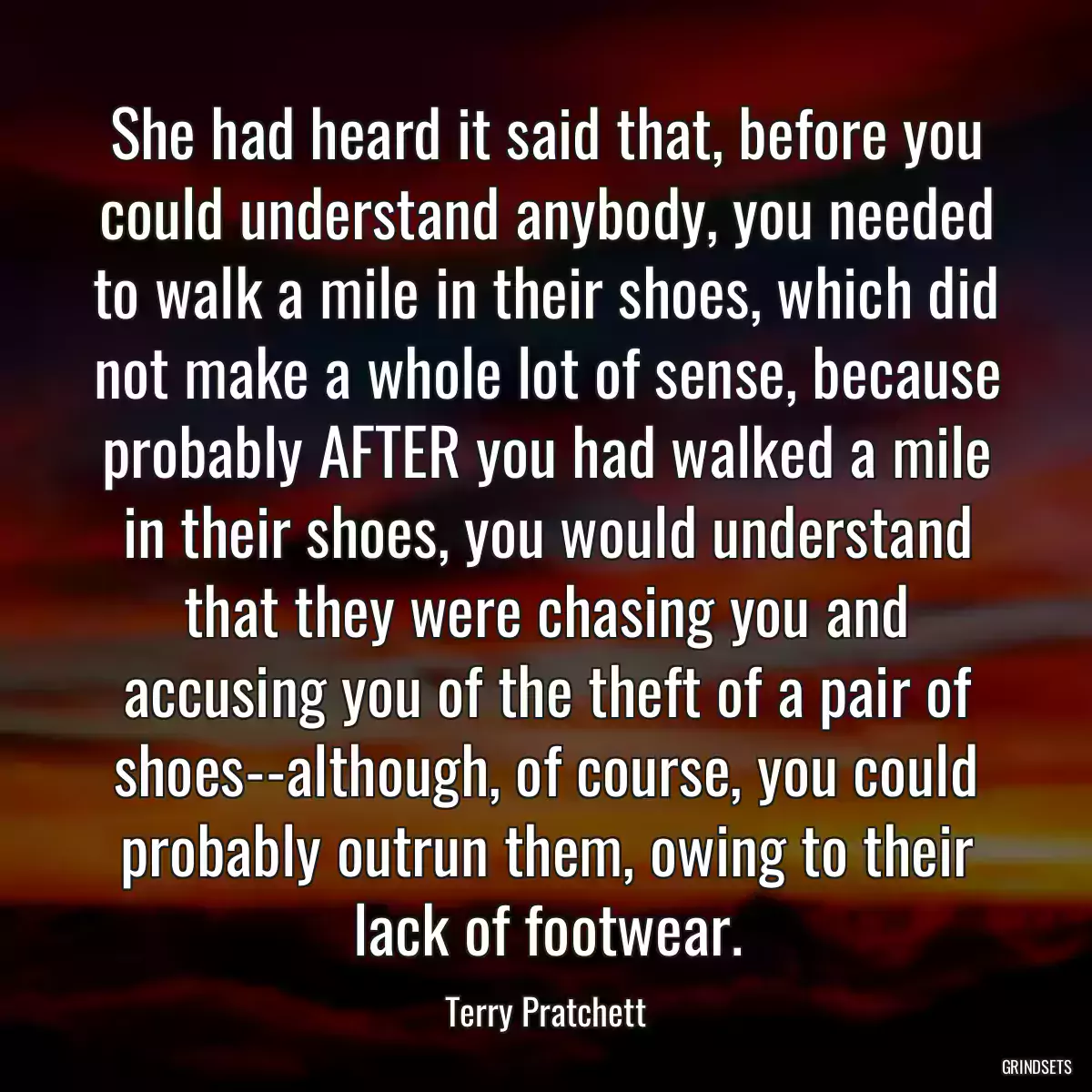 She had heard it said that, before you could understand anybody, you needed to walk a mile in their shoes, which did not make a whole lot of sense, because probably AFTER you had walked a mile in their shoes, you would understand that they were chasing you and accusing you of the theft of a pair of shoes--although, of course, you could probably outrun them, owing to their lack of footwear.