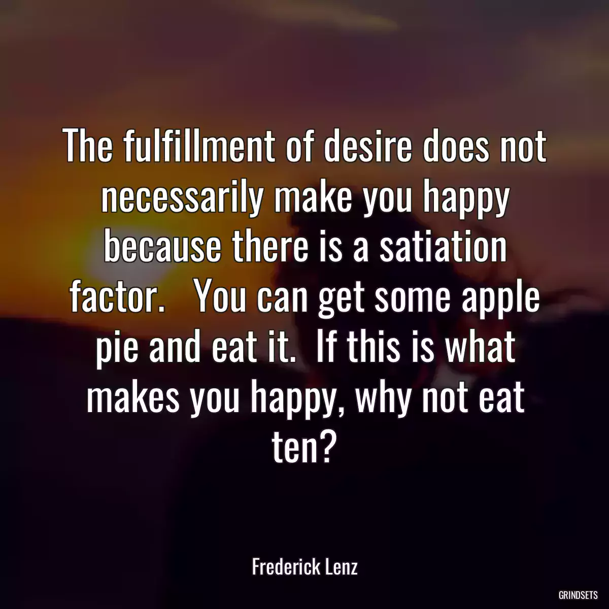 The fulfillment of desire does not necessarily make you happy because there is a satiation factor.   You can get some apple pie and eat it.  If this is what makes you happy, why not eat ten?