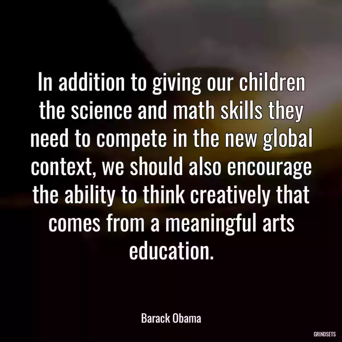 In addition to giving our children the science and math skills they need to compete in the new global context, we should also encourage the ability to think creatively that comes from a meaningful arts education.