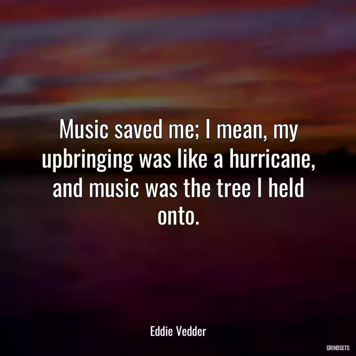 Music saved me; I mean, my upbringing was like a hurricane, and music was the tree I held onto.