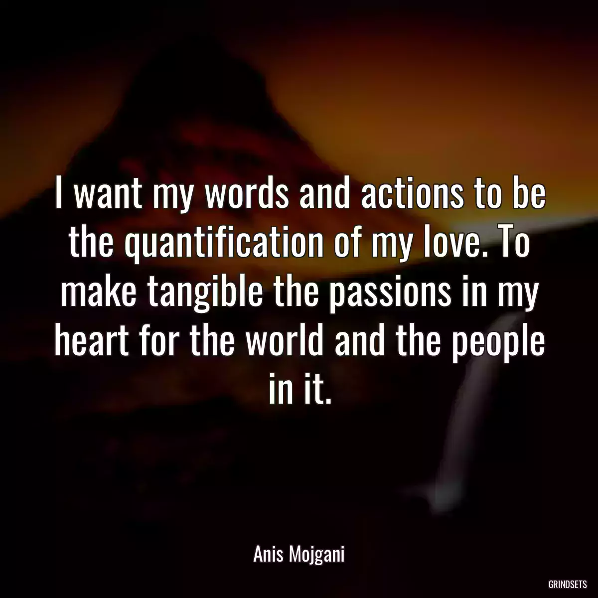 I want my words and actions to be the quantification of my love. To make tangible the passions in my heart for the world and the people in it.