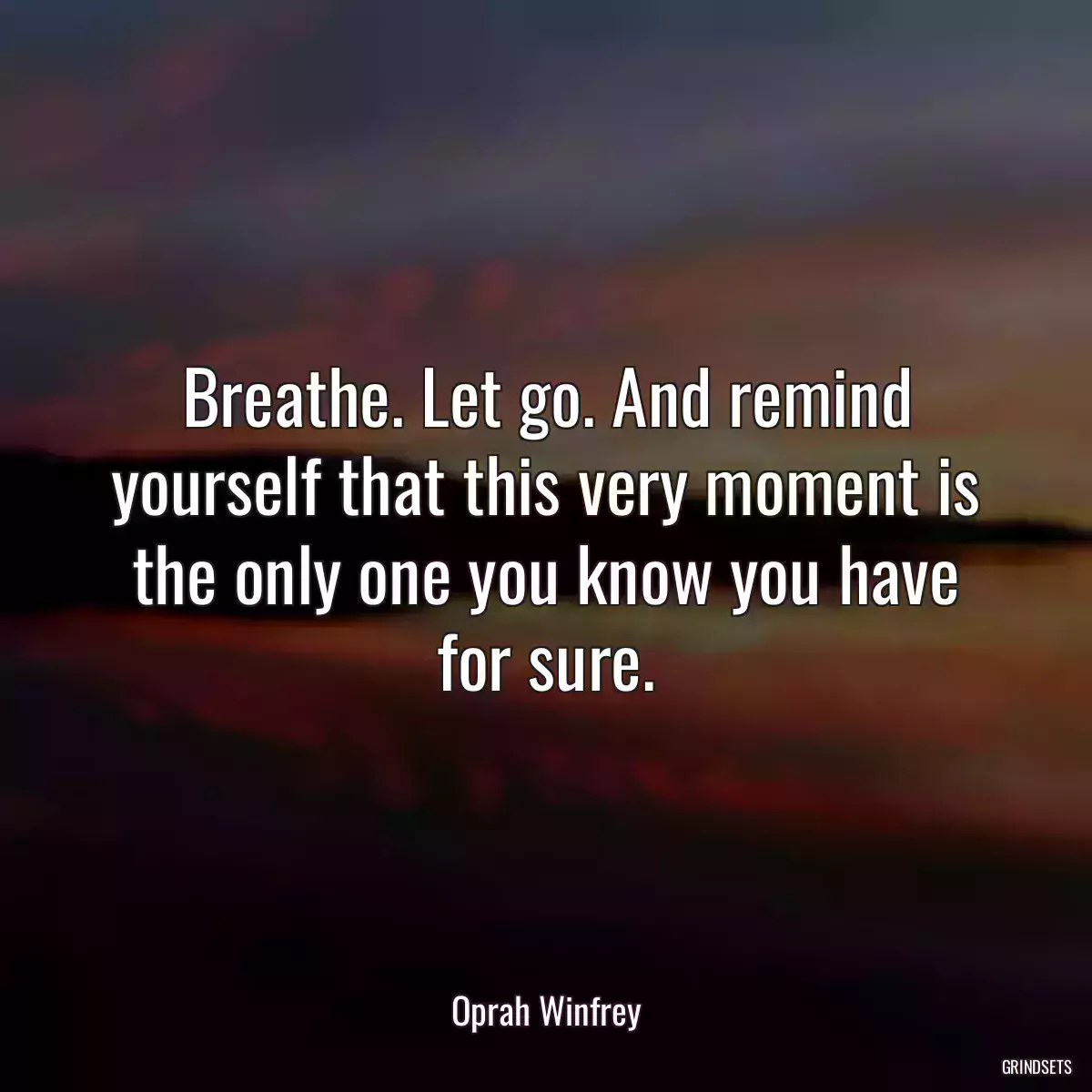 Breathe. Let go. And remind yourself that this very moment is the only one you know you have for sure.