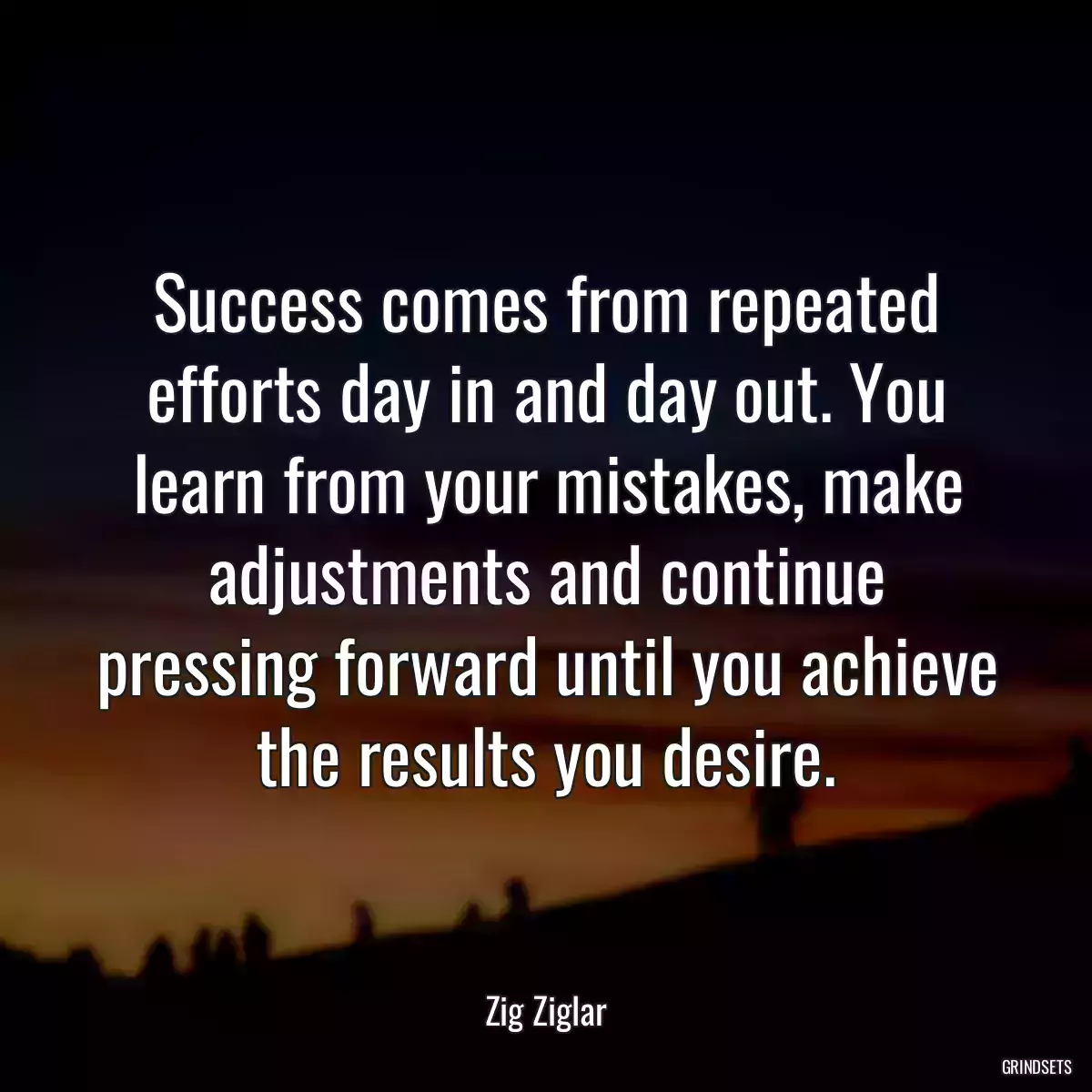 Success comes from repeated efforts day in and day out. You learn from your mistakes, make adjustments and continue pressing forward until you achieve the results you desire.