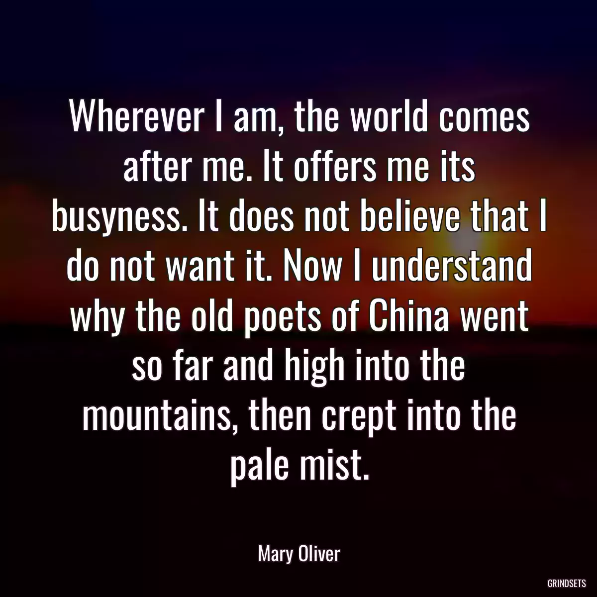 Wherever I am, the world comes after me. It offers me its busyness. It does not believe that I do not want it. Now I understand why the old poets of China went so far and high into the mountains, then crept into the pale mist.