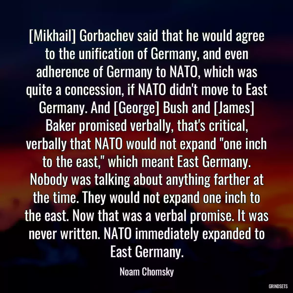 [Mikhail] Gorbachev said that he would agree to the unification of Germany, and even adherence of Germany to NATO, which was quite a concession, if NATO didn\'t move to East Germany. And [George] Bush and [James] Baker promised verbally, that\'s critical, verbally that NATO would not expand \