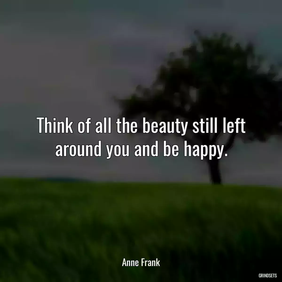 Think of all the beauty still left around you and be happy.