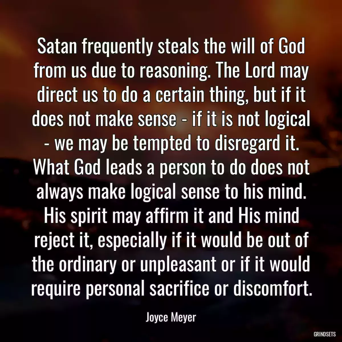 Satan frequently steals the will of God from us due to reasoning. The Lord may direct us to do a certain thing, but if it does not make sense - if it is not logical - we may be tempted to disregard it. What God leads a person to do does not always make logical sense to his mind. His spirit may affirm it and His mind reject it, especially if it would be out of the ordinary or unpleasant or if it would require personal sacrifice or discomfort.