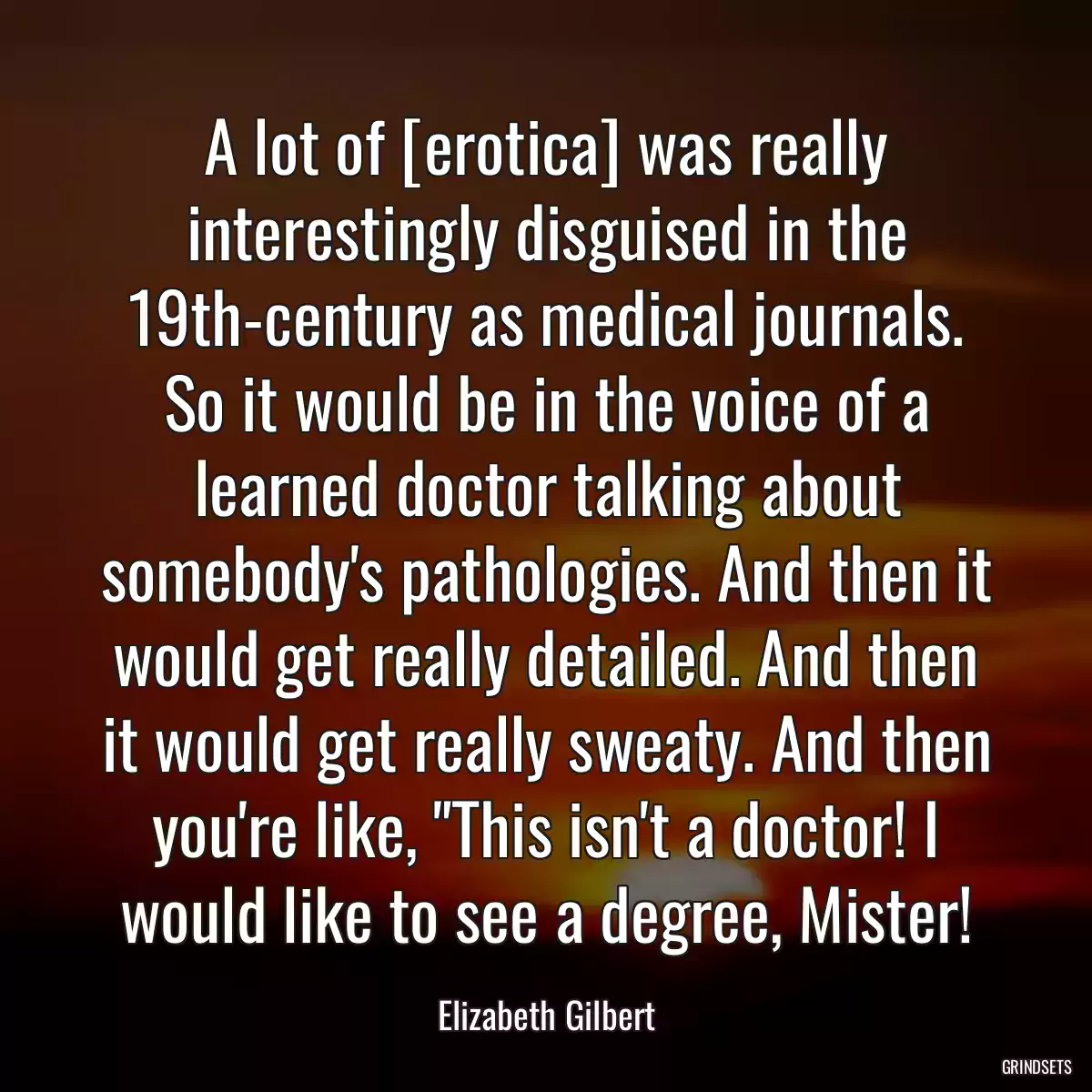 A lot of [erotica] was really interestingly disguised in the 19th-century as medical journals. So it would be in the voice of a learned doctor talking about somebody\'s pathologies. And then it would get really detailed. And then it would get really sweaty. And then you\'re like, \