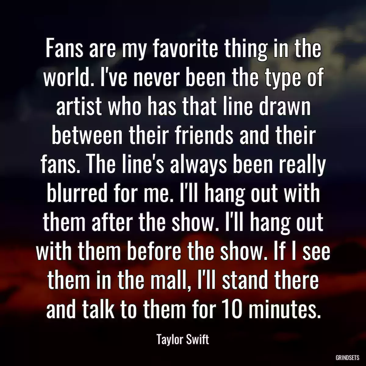 Fans are my favorite thing in the world. I\'ve never been the type of artist who has that line drawn between their friends and their fans. The line\'s always been really blurred for me. I\'ll hang out with them after the show. I\'ll hang out with them before the show. If I see them in the mall, I\'ll stand there and talk to them for 10 minutes.