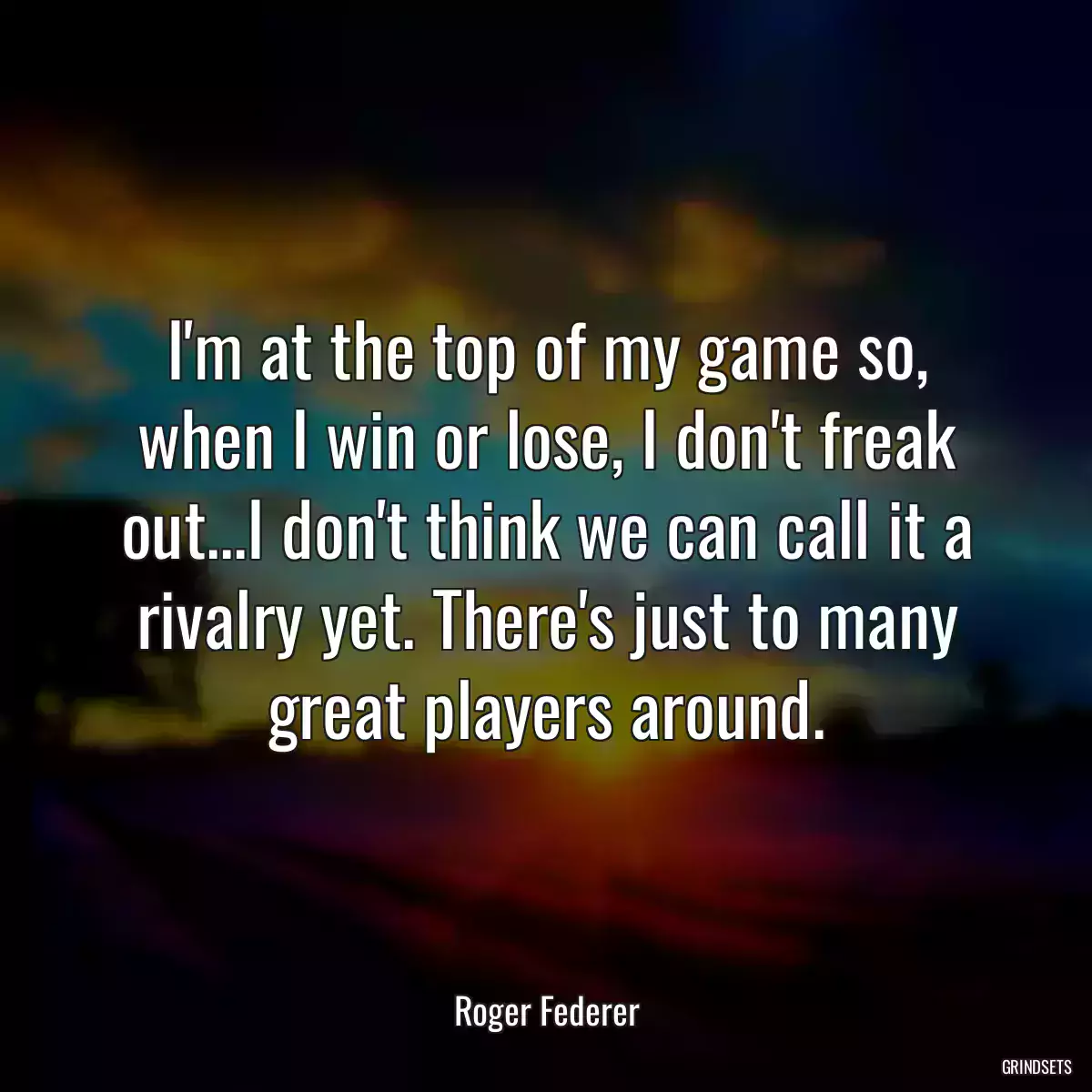 I\'m at the top of my game so, when I win or lose, I don\'t freak out...I don\'t think we can call it a rivalry yet. There\'s just to many great players around.