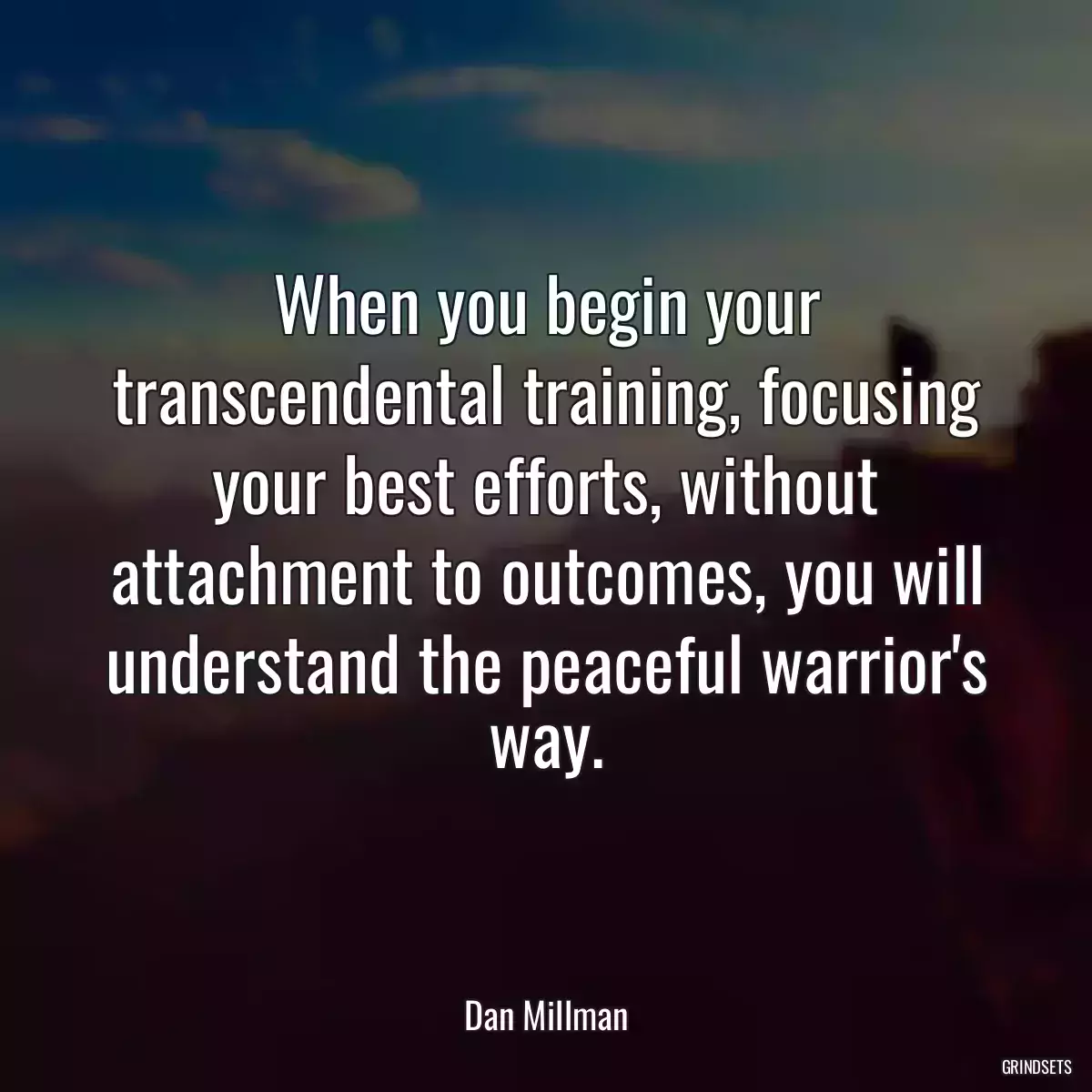 When you begin your transcendental training, focusing your best efforts, without attachment to outcomes, you will understand the peaceful warrior\'s way.