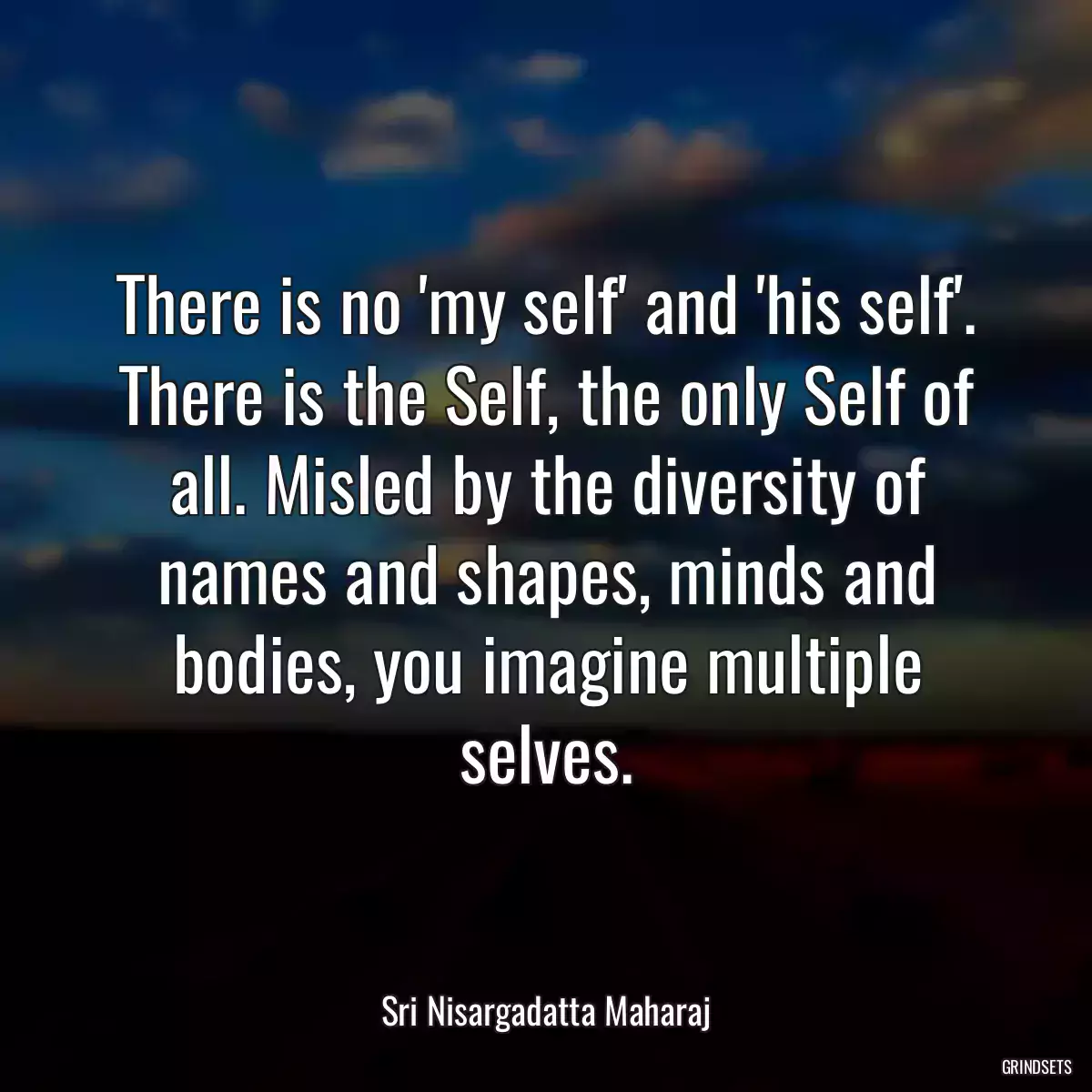 There is no \'my self\' and \'his self\'. There is the Self, the only Self of all. Misled by the diversity of names and shapes, minds and bodies, you imagine multiple selves.