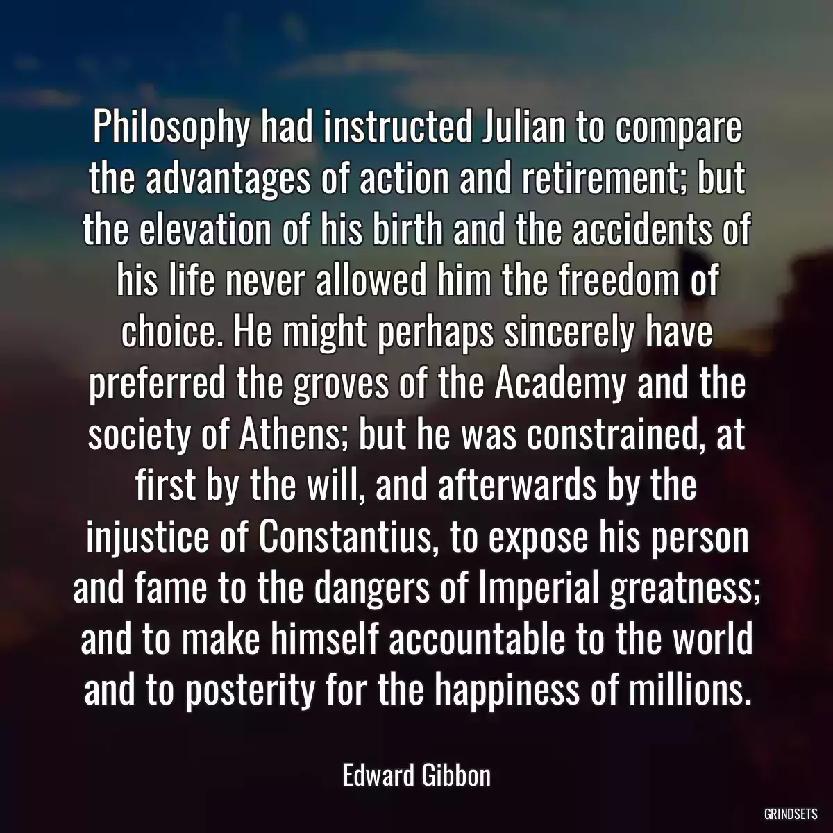 Philosophy had instructed Julian to compare the advantages of action and retirement; but the elevation of his birth and the accidents of his life never allowed him the freedom of choice. He might perhaps sincerely have preferred the groves of the Academy and the society of Athens; but he was constrained, at first by the will, and afterwards by the injustice of Constantius, to expose his person and fame to the dangers of Imperial greatness; and to make himself accountable to the world and to posterity for the happiness of millions.