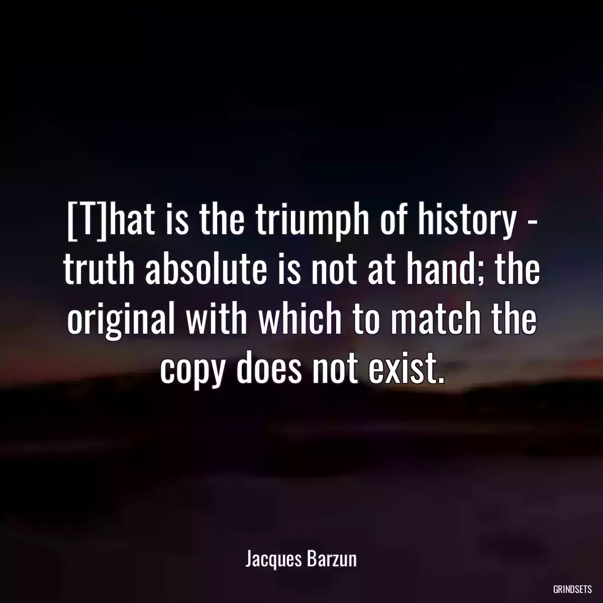 [T]hat is the triumph of history - truth absolute is not at hand; the original with which to match the copy does not exist.