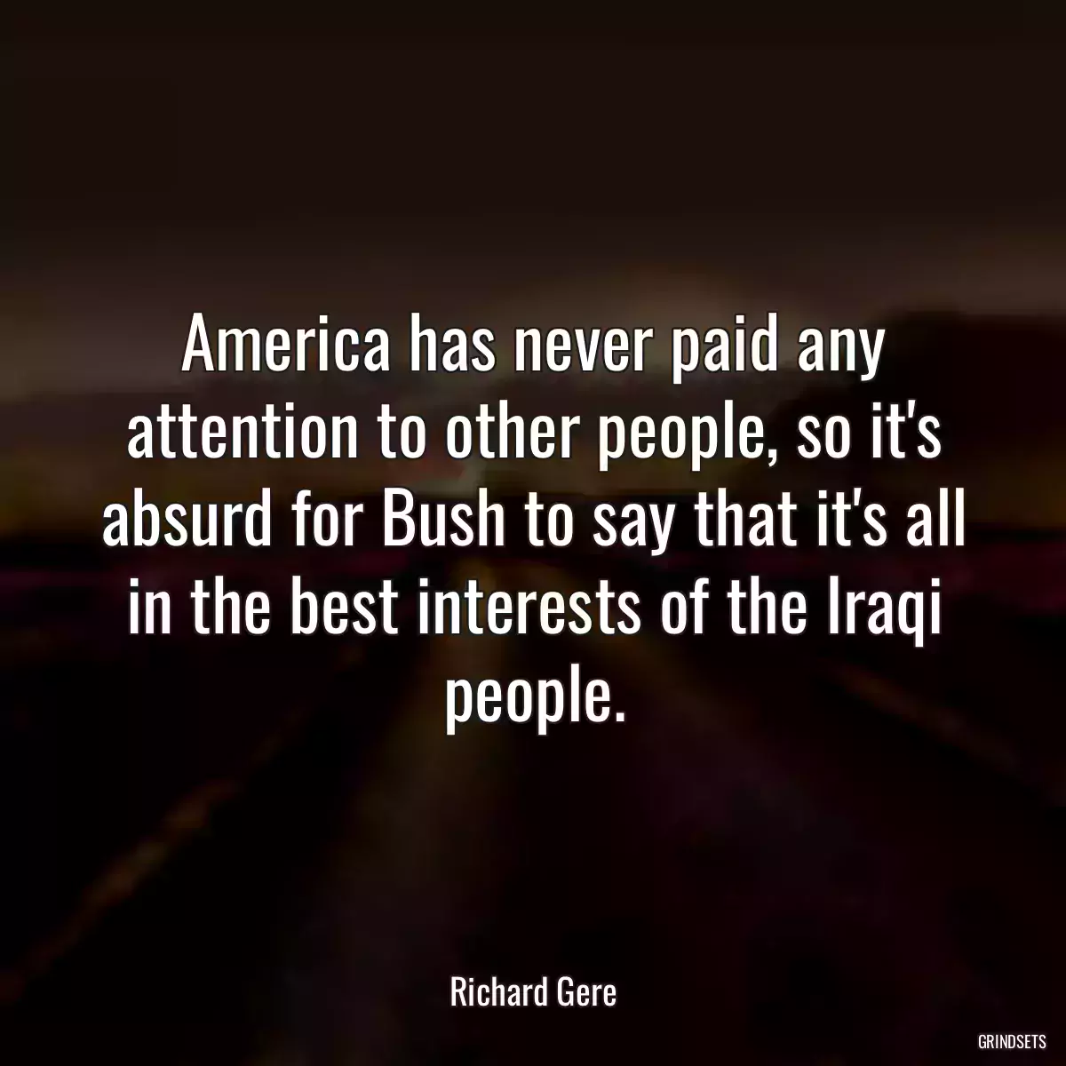 America has never paid any attention to other people, so it\'s absurd for Bush to say that it\'s all in the best interests of the Iraqi people.