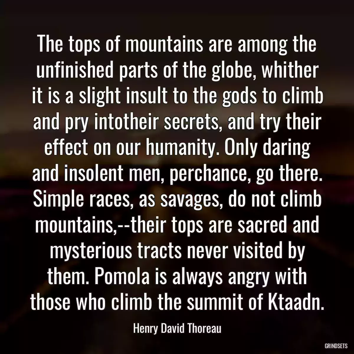 The tops of mountains are among the unfinished parts of the globe, whither it is a slight insult to the gods to climb and pry intotheir secrets, and try their effect on our humanity. Only daring and insolent men, perchance, go there. Simple races, as savages, do not climb mountains,--their tops are sacred and mysterious tracts never visited by them. Pomola is always angry with those who climb the summit of Ktaadn.