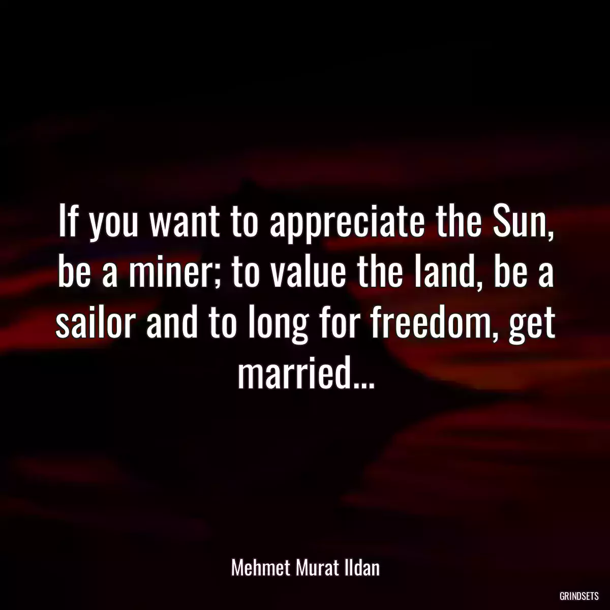 If you want to appreciate the Sun, be a miner; to value the land, be a sailor and to long for freedom, get married...