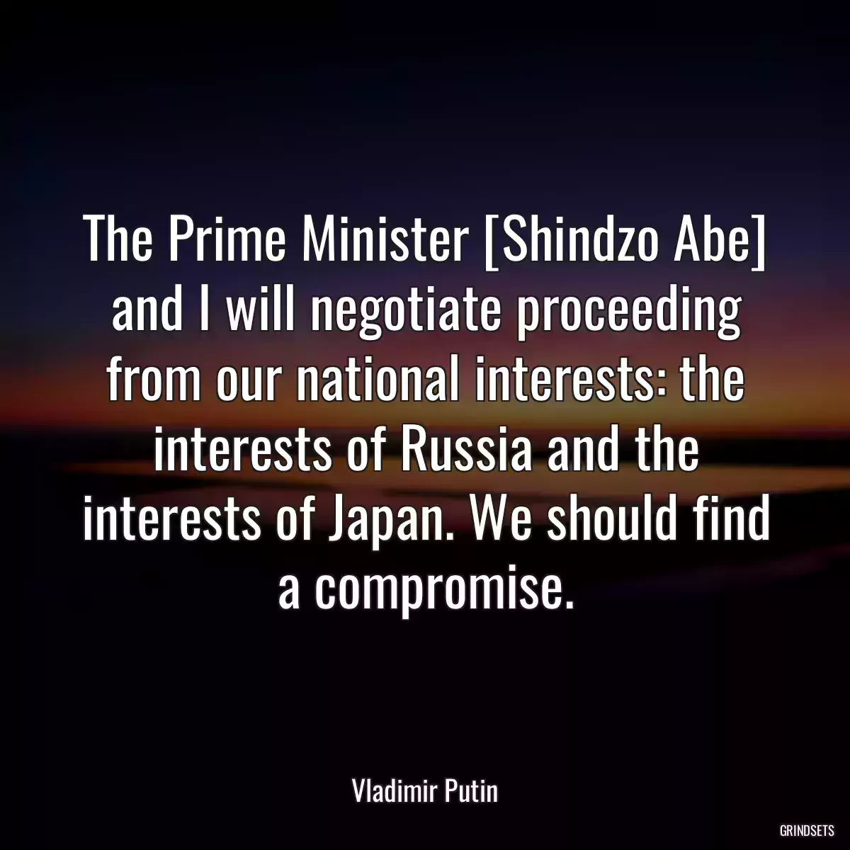 The Prime Minister [Shindzo Abe] and I will negotiate proceeding from our national interests: the interests of Russia and the interests of Japan. We should find a compromise.