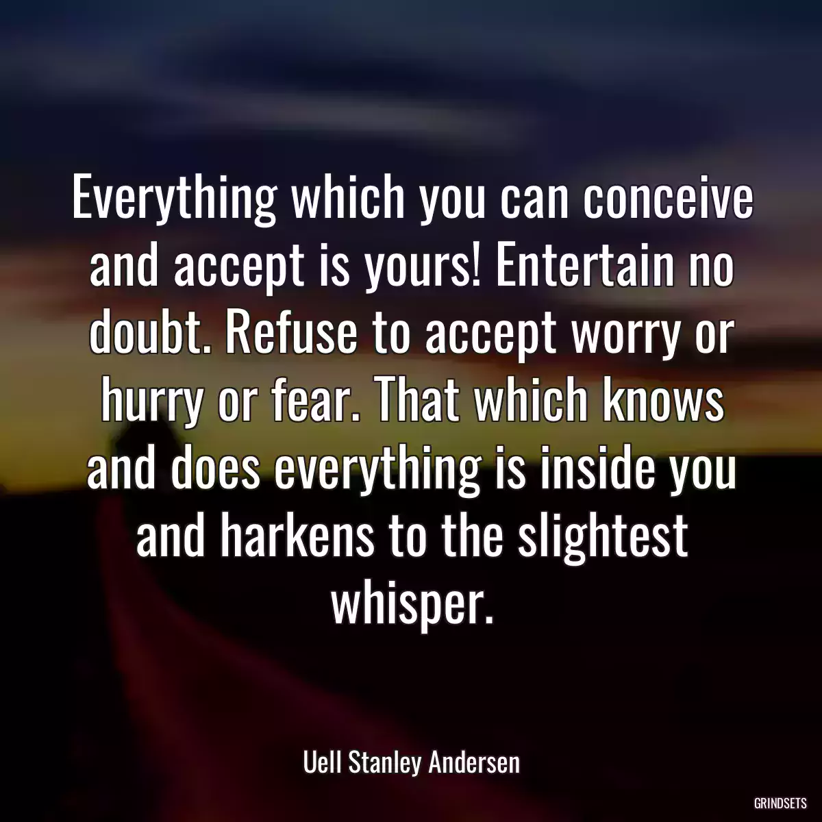 Everything which you can conceive and accept is yours! Entertain no doubt. Refuse to accept worry or hurry or fear. That which knows and does everything is inside you and harkens to the slightest whisper.