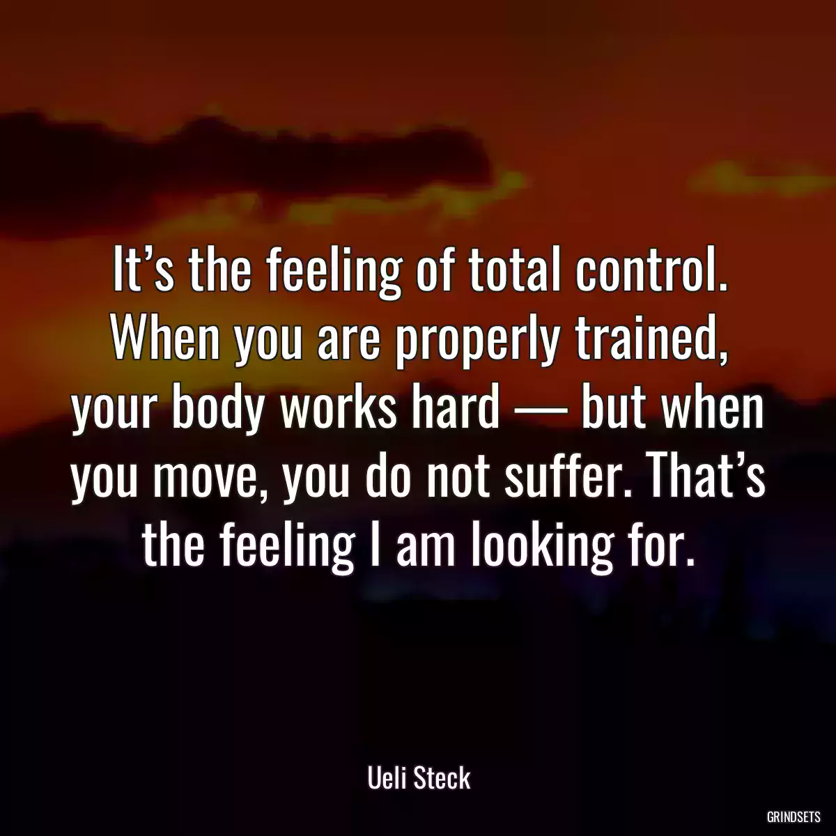 It’s the feeling of total control. When you are properly trained, your body works hard — but when you move, you do not suffer. That’s the feeling I am looking for.