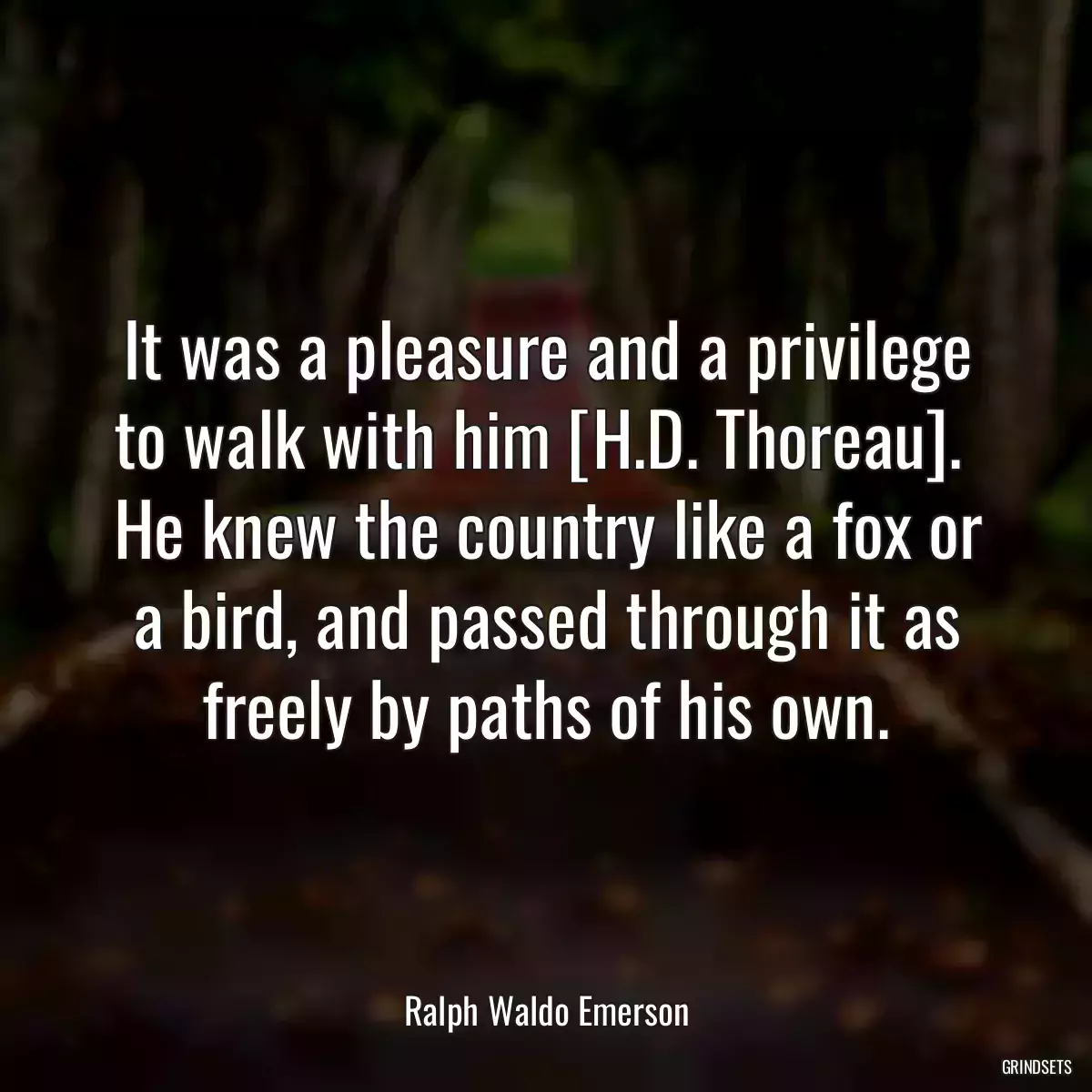 It was a pleasure and a privilege to walk with him [H.D. Thoreau].  He knew the country like a fox or a bird, and passed through it as freely by paths of his own.