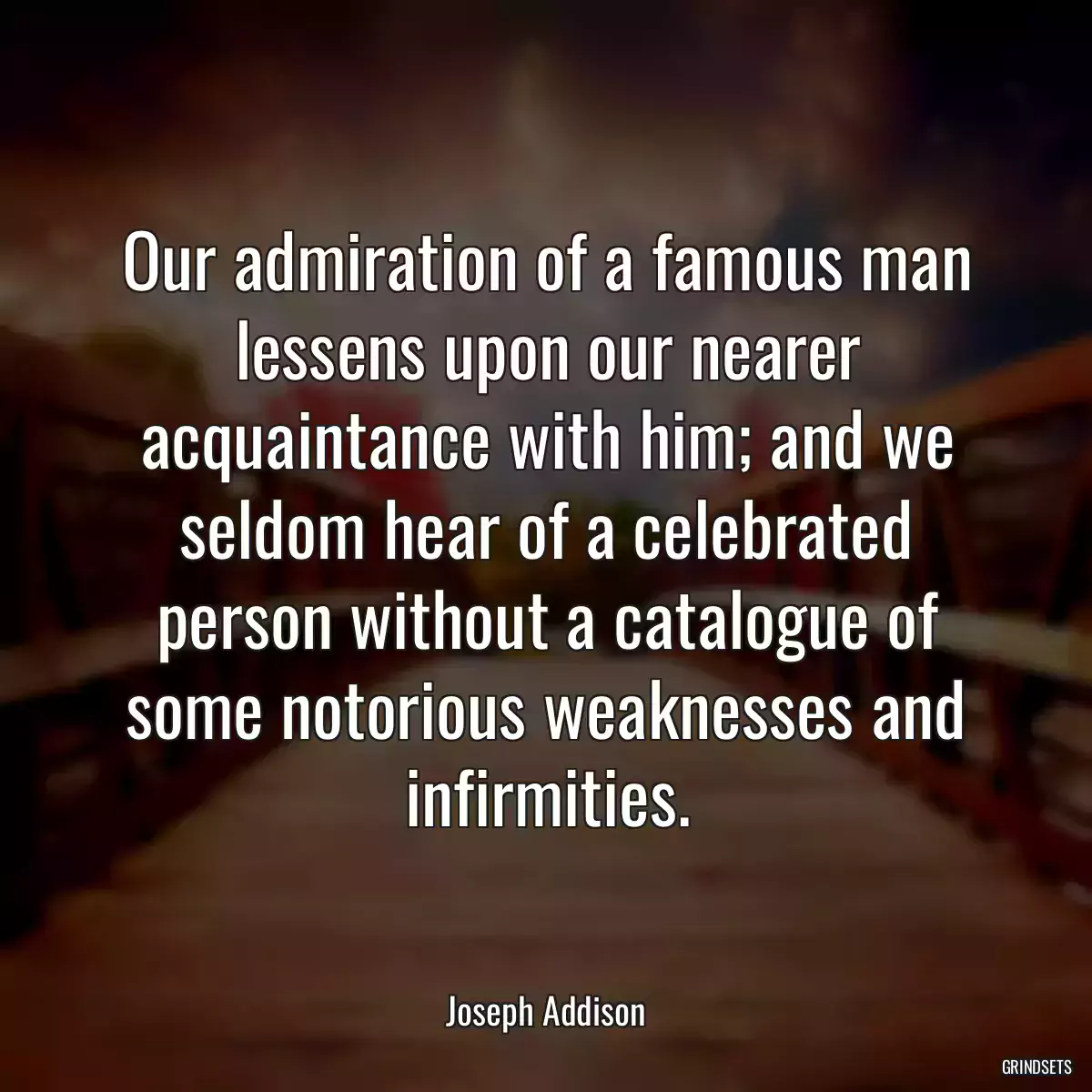 Our admiration of a famous man lessens upon our nearer acquaintance with him; and we seldom hear of a celebrated person without a catalogue of some notorious weaknesses and infirmities.