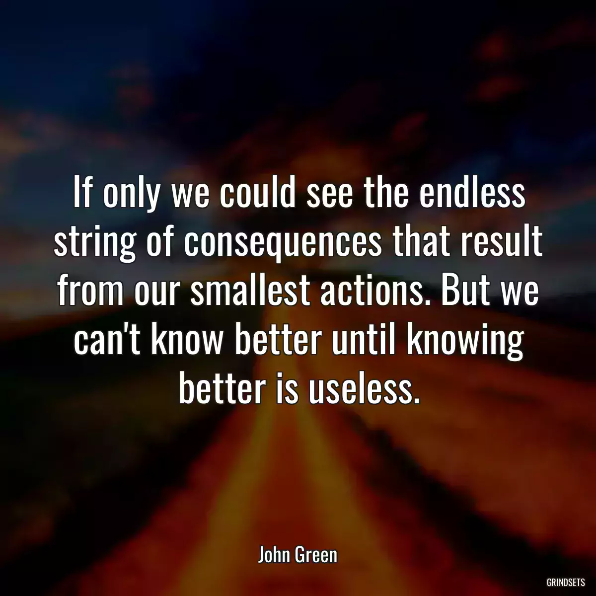 If only we could see the endless string of consequences that result from our smallest actions. But we can\'t know better until knowing better is useless.