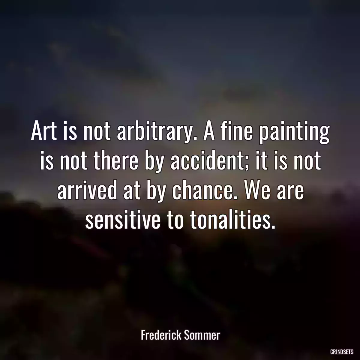 Art is not arbitrary. A fine painting is not there by accident; it is not arrived at by chance. We are sensitive to tonalities.