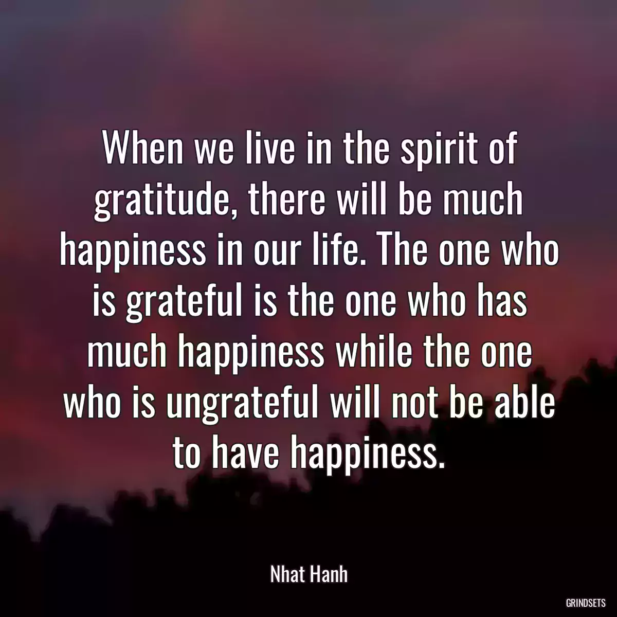 When we live in the spirit of gratitude, there will be much happiness in our life. The one who is grateful is the one who has much happiness while the one who is ungrateful will not be able to have happiness.