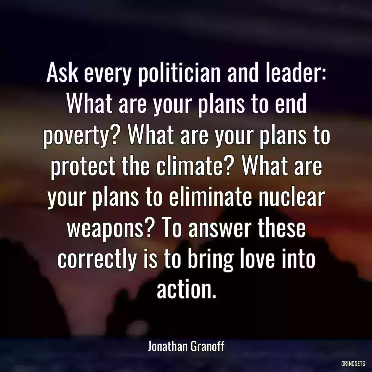 Ask every politician and leader: What are your plans to end poverty? What are your plans to protect the climate? What are your plans to eliminate nuclear weapons? To answer these correctly is to bring love into action.