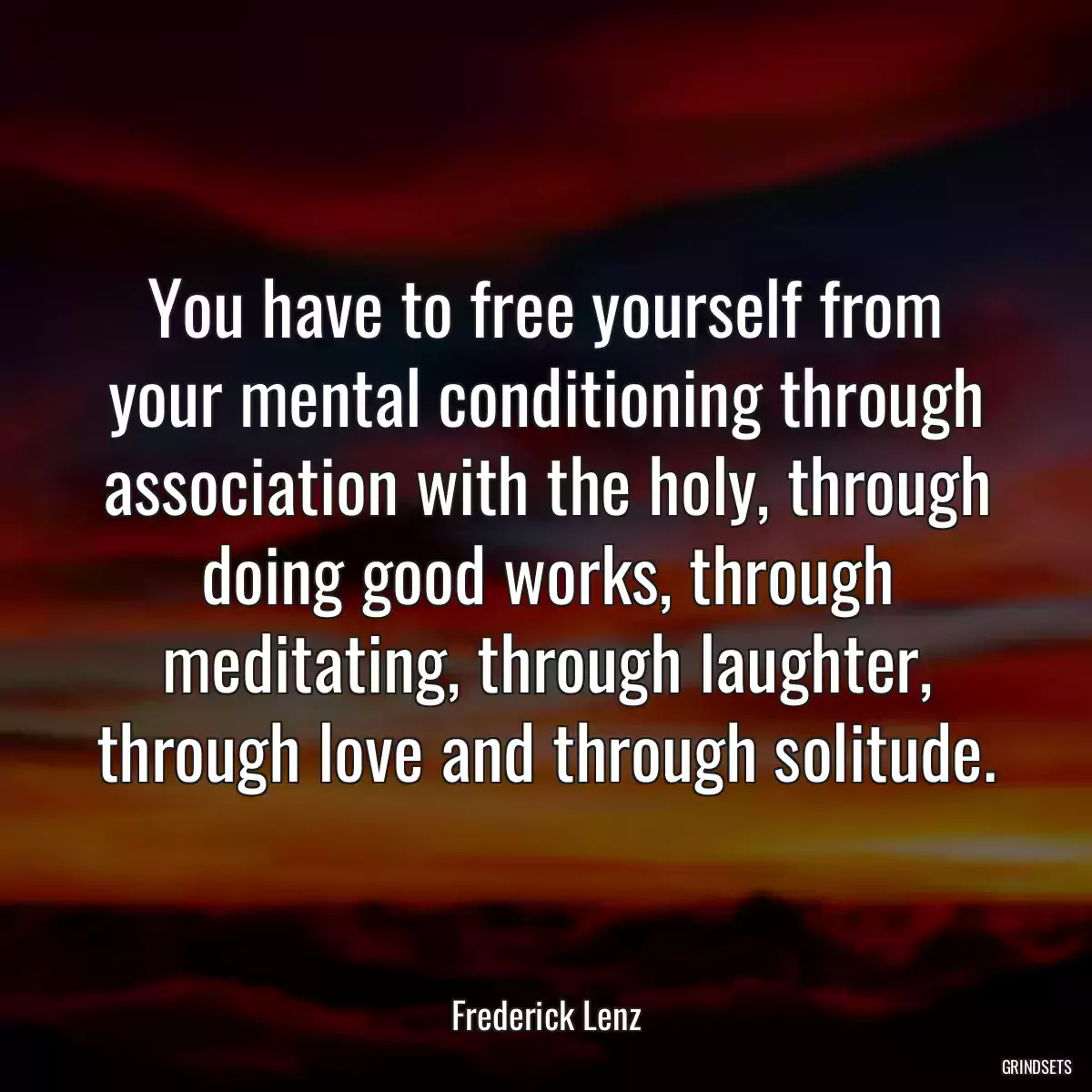 You have to free yourself from your mental conditioning through association with the holy, through doing good works, through meditating, through laughter, through love and through solitude.