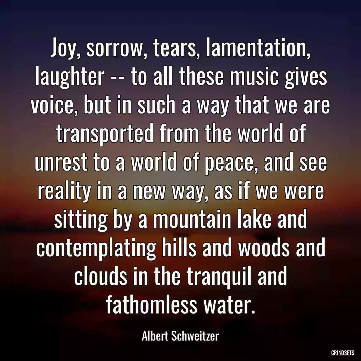 Joy, sorrow, tears, lamentation, laughter -- to all these music gives voice, but in such a way that we are transported from the world of unrest to a world of peace, and see reality in a new way, as if we were sitting by a mountain lake and contemplating hills and woods and clouds in the tranquil and fathomless water.