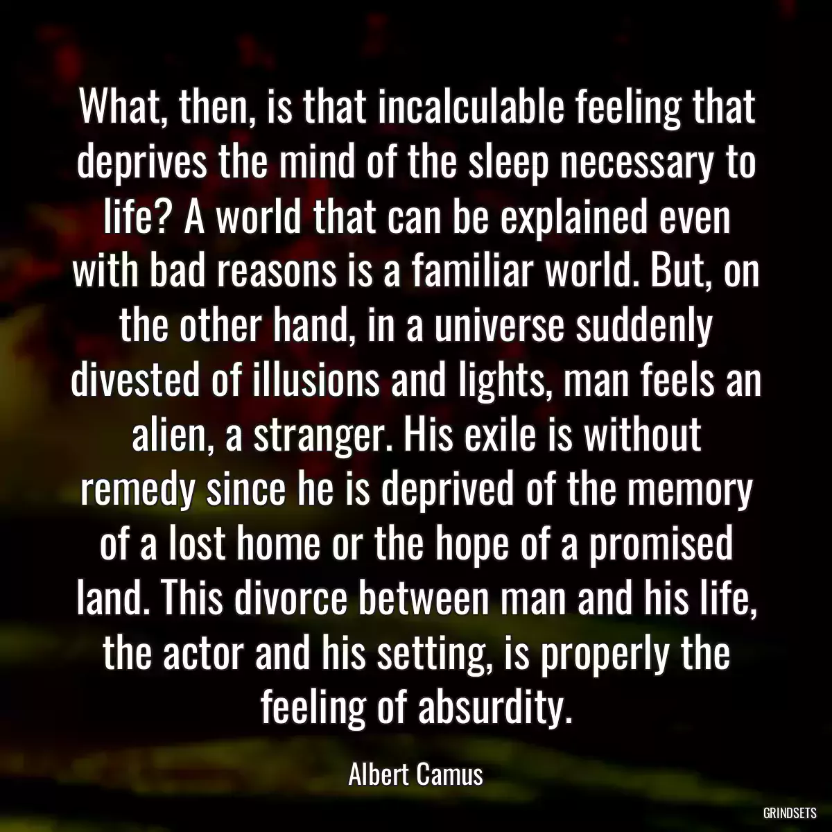 What, then, is that incalculable feeling that deprives the mind of the sleep necessary to life? A world that can be explained even with bad reasons is a familiar world. But, on the other hand, in a universe suddenly divested of illusions and lights, man feels an alien, a stranger. His exile is without remedy since he is deprived of the memory of a lost home or the hope of a promised land. This divorce between man and his life, the actor and his setting, is properly the feeling of absurdity.