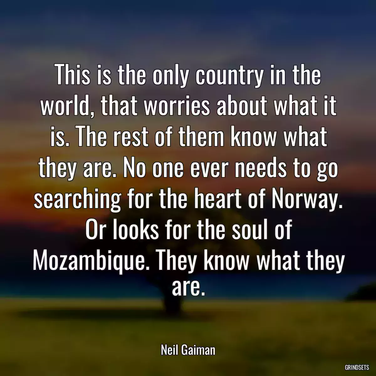 This is the only country in the world, that worries about what it is. The rest of them know what they are. No one ever needs to go searching for the heart of Norway. Or looks for the soul of Mozambique. They know what they are.