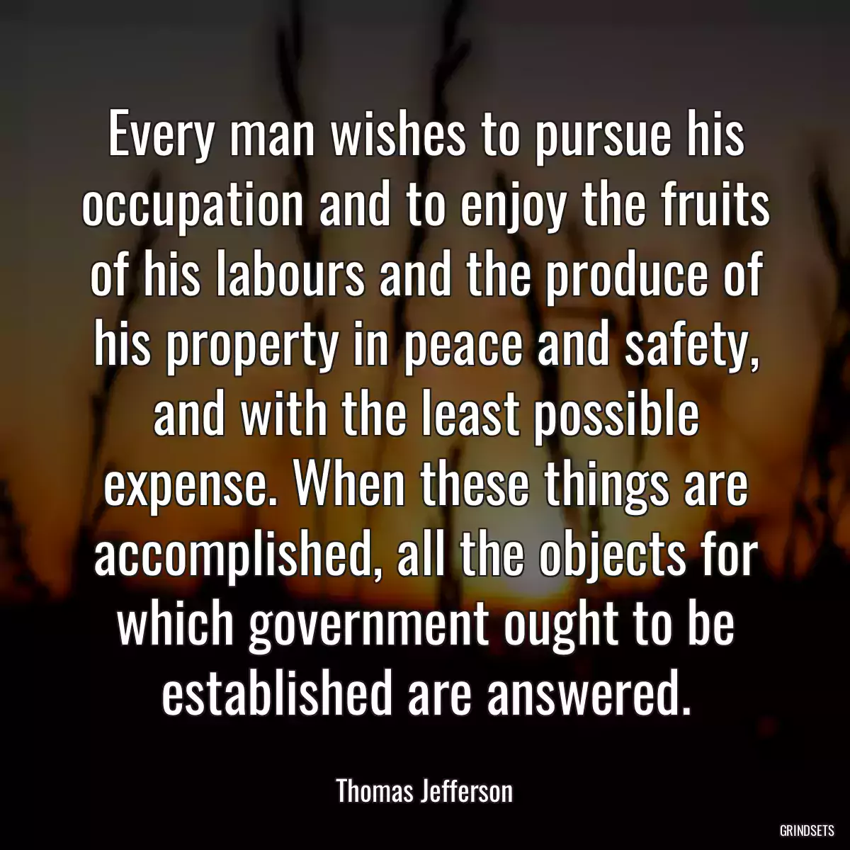 Every man wishes to pursue his occupation and to enjoy the fruits of his labours and the produce of his property in peace and safety, and with the least possible expense. When these things are accomplished, all the objects for which government ought to be established are answered.