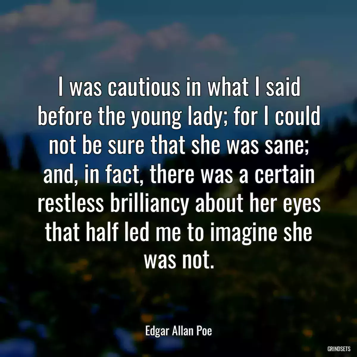 I was cautious in what I said before the young lady; for I could not be sure that she was sane; and, in fact, there was a certain restless brilliancy about her eyes that half led me to imagine she was not.