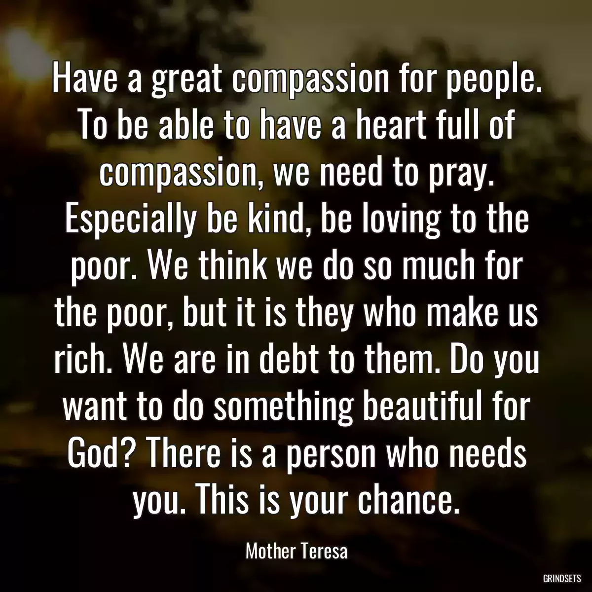 Have a great compassion for people. To be able to have a heart full of compassion, we need to pray. Especially be kind, be loving to the poor. We think we do so much for the poor, but it is they who make us rich. We are in debt to them. Do you want to do something beautiful for God? There is a person who needs you. This is your chance.