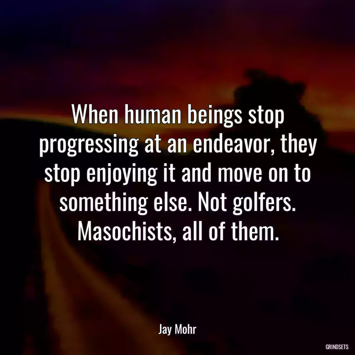 When human beings stop progressing at an endeavor, they stop enjoying it and move on to something else. Not golfers. Masochists, all of them.