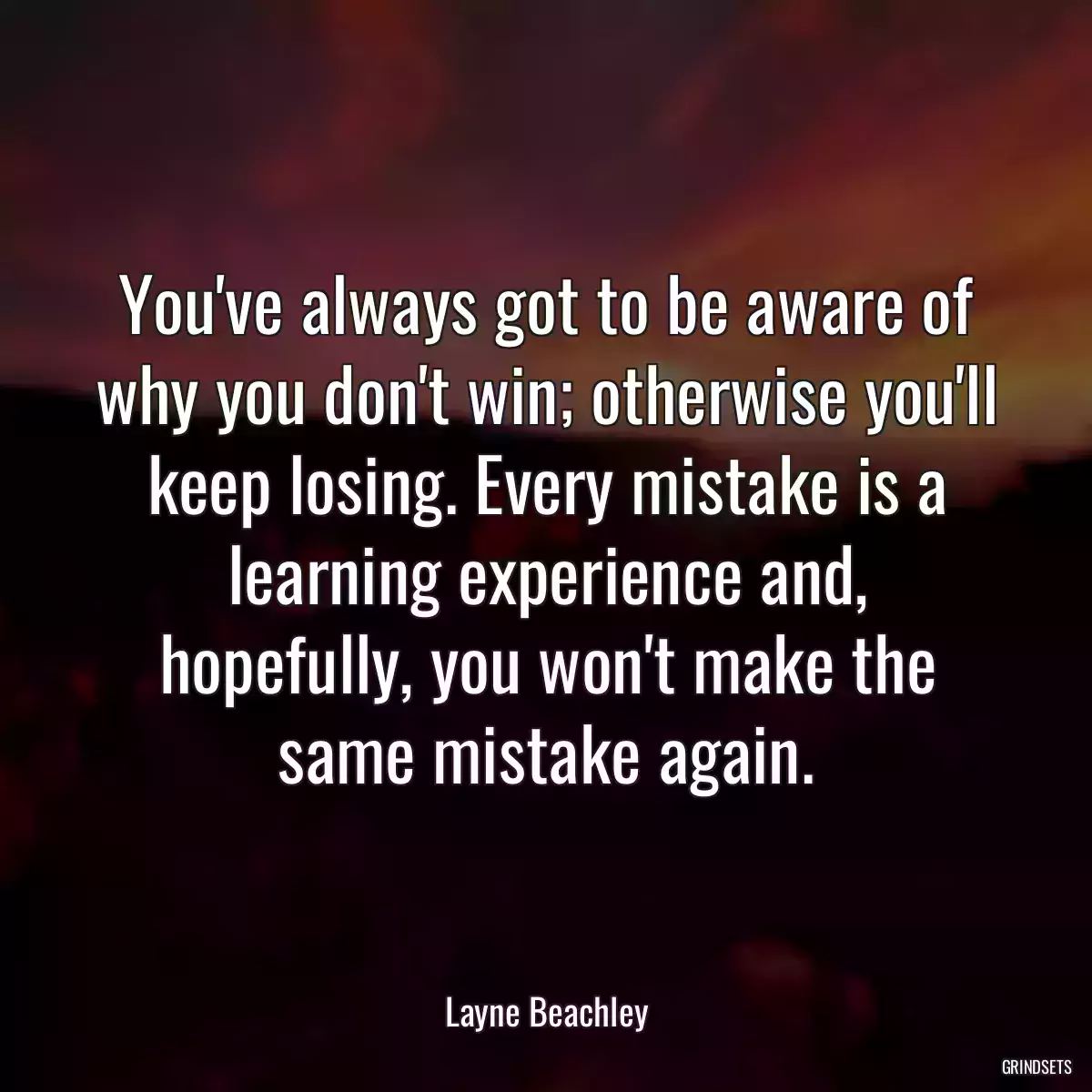 You\'ve always got to be aware of why you don\'t win; otherwise you\'ll keep losing. Every mistake is a learning experience and, hopefully, you won\'t make the same mistake again.