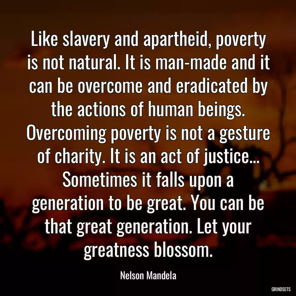 Like slavery and apartheid, poverty is not natural. It is man-made and it can be overcome and eradicated by the actions of human beings. Overcoming poverty is not a gesture of charity. It is an act of justice... Sometimes it falls upon a generation to be great. You can be that great generation. Let your greatness blossom.