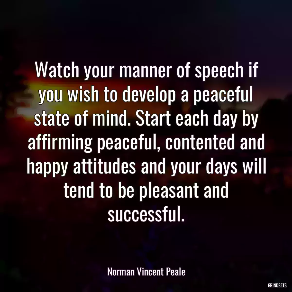 Watch your manner of speech if you wish to develop a peaceful state of mind. Start each day by affirming peaceful, contented and happy attitudes and your days will tend to be pleasant and successful.