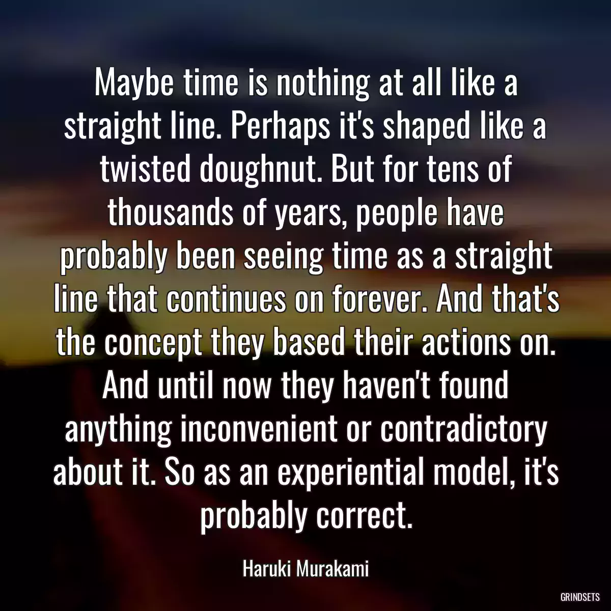 Maybe time is nothing at all like a straight line. Perhaps it\'s shaped like a twisted doughnut. But for tens of thousands of years, people have probably been seeing time as a straight line that continues on forever. And that\'s the concept they based their actions on. And until now they haven\'t found anything inconvenient or contradictory about it. So as an experiential model, it\'s probably correct.