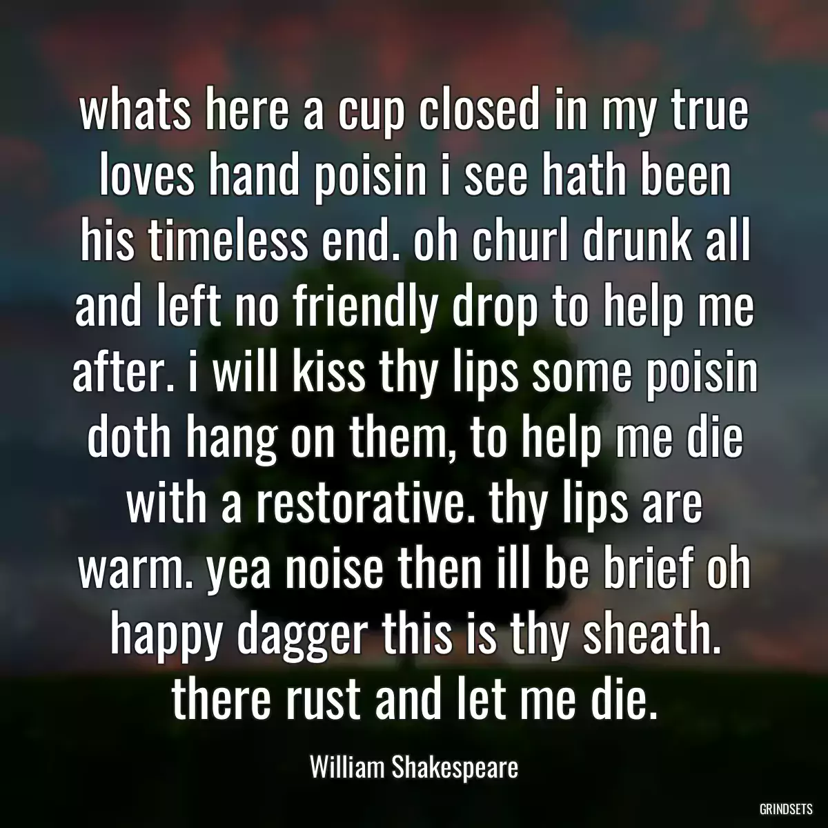 whats here a cup closed in my true loves hand poisin i see hath been his timeless end. oh churl drunk all and left no friendly drop to help me after. i will kiss thy lips some poisin doth hang on them, to help me die with a restorative. thy lips are warm. yea noise then ill be brief oh happy dagger this is thy sheath. there rust and let me die.