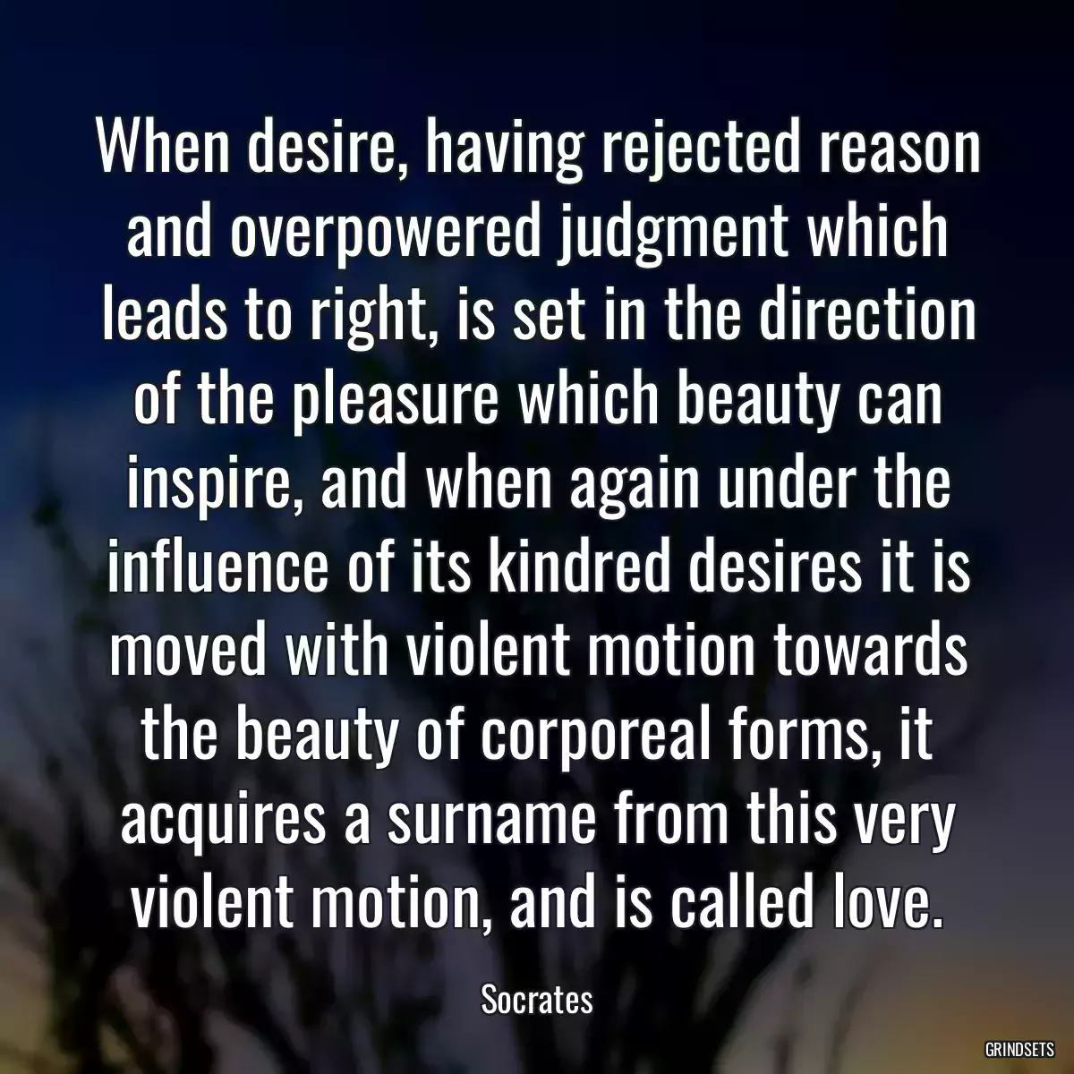 When desire, having rejected reason and overpowered judgment which leads to right, is set in the direction of the pleasure which beauty can inspire, and when again under the influence of its kindred desires it is moved with violent motion towards the beauty of corporeal forms, it acquires a surname from this very violent motion, and is called love.