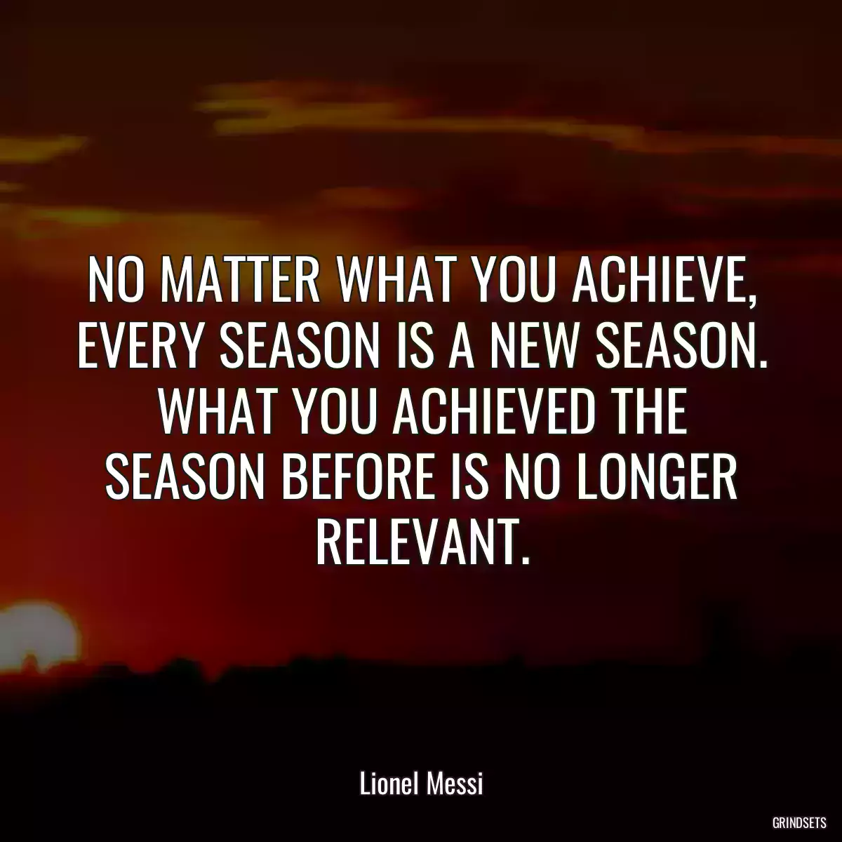 NO MATTER WHAT YOU ACHIEVE, EVERY SEASON IS A NEW SEASON. WHAT YOU ACHIEVED THE SEASON BEFORE IS NO LONGER RELEVANT.