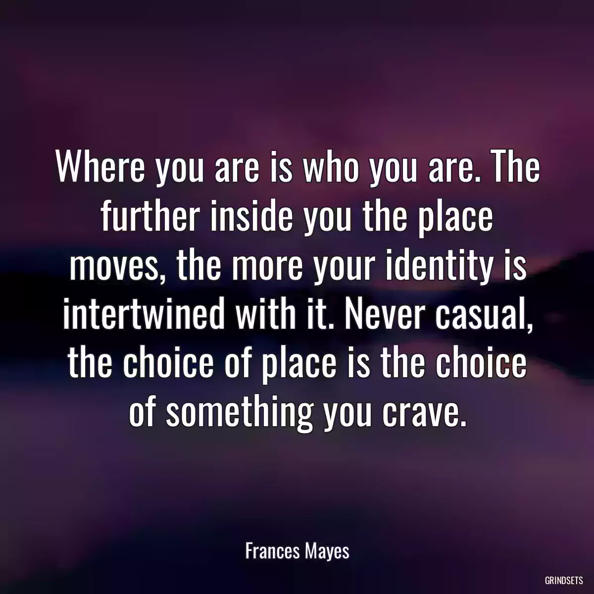 Where you are is who you are. The further inside you the place moves, the more your identity is intertwined with it. Never casual, the choice of place is the choice of something you crave.