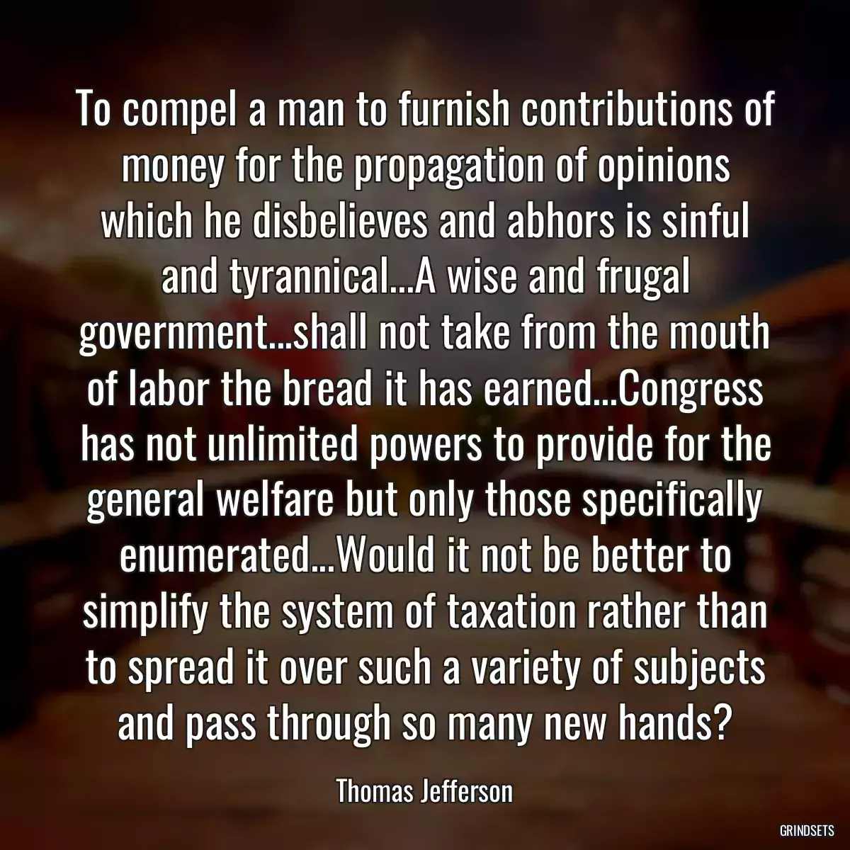 To compel a man to furnish contributions of money for the propagation of opinions which he disbelieves and abhors is sinful and tyrannical...A wise and frugal government...shall not take from the mouth of labor the bread it has earned...Congress has not unlimited powers to provide for the general welfare but only those specifically enumerated...Would it not be better to simplify the system of taxation rather than to spread it over such a variety of subjects and pass through so many new hands?