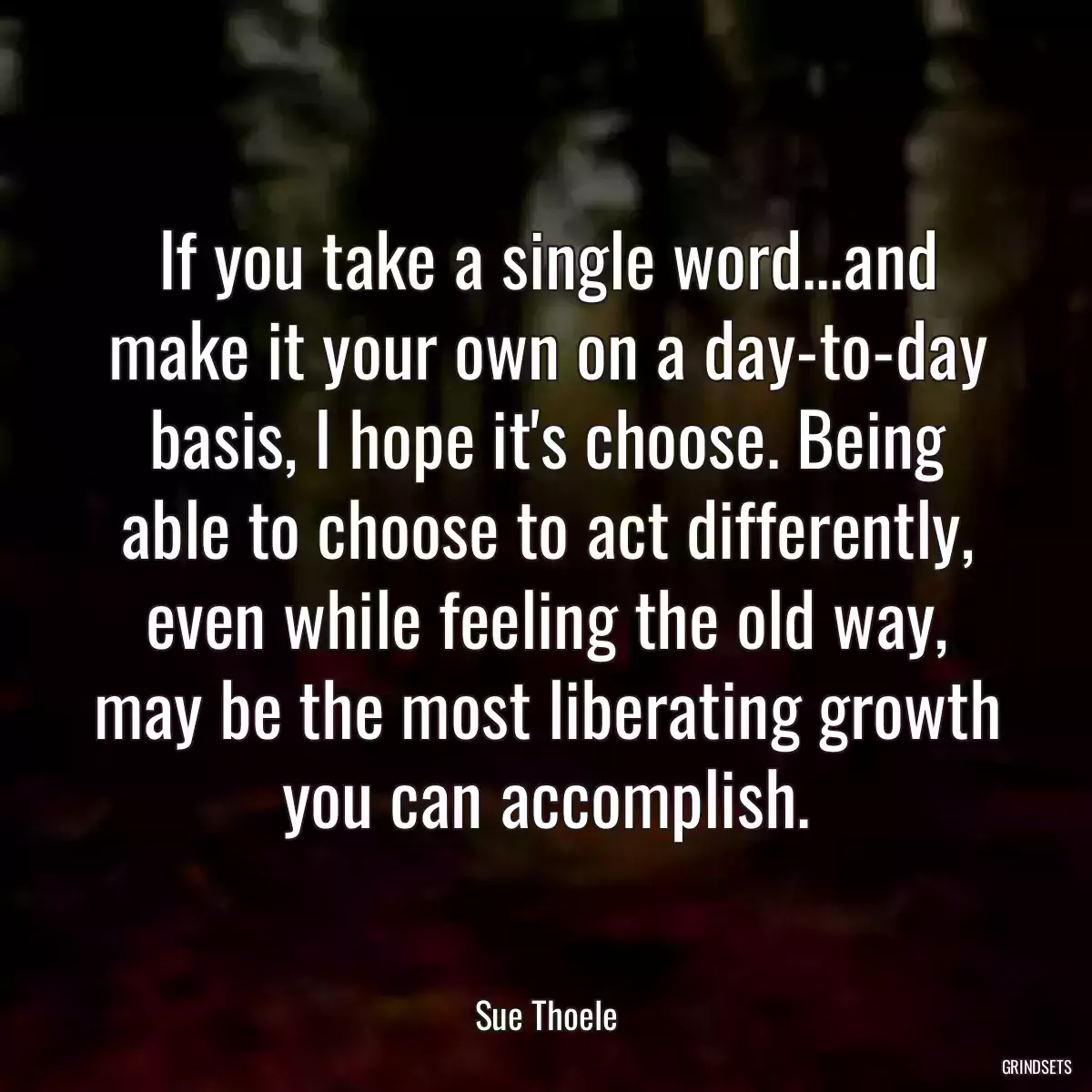 If you take a single word...and make it your own on a day-to-day basis, I hope it\'s choose. Being able to choose to act differently, even while feeling the old way, may be the most liberating growth you can accomplish.